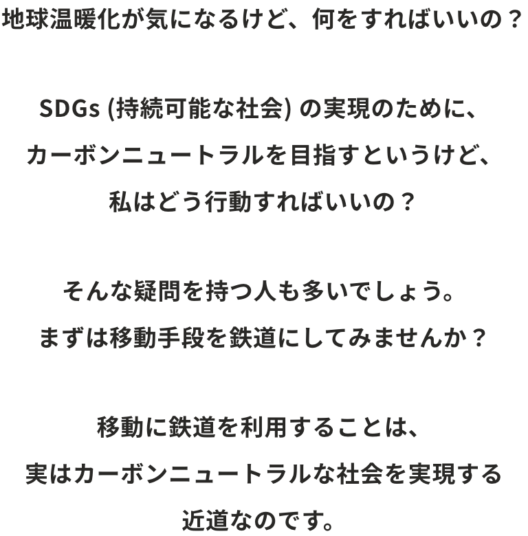 地球温暖化が気になるけど、何をすればいいの？SDGs (持続可能な社会) の実現のために、カーボンニュートラルを目指すというけど、私はどう行動すればいいの？そんな疑問を持つ人も多いでしょう。まずは移動手段を鉄道にしてみませんか？移動に鉄道を利用することは、実はサステナブルな社会を実現する近道なのです。