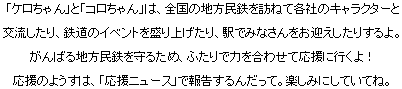 「ケロちゃん」と「コロちゃん」は、全国の地方民鉄を訪ねて各社のキャラクターと交流したり、鉄道のイベントを盛り上げたり、駅でみなさんをお迎えしたりするよ。がんばる地方民鉄を守るため、ふたりで力を合わせて応援に行くよ！応援のようすは、「応援ニュース」で報告するんだって。楽しみにしていてね。